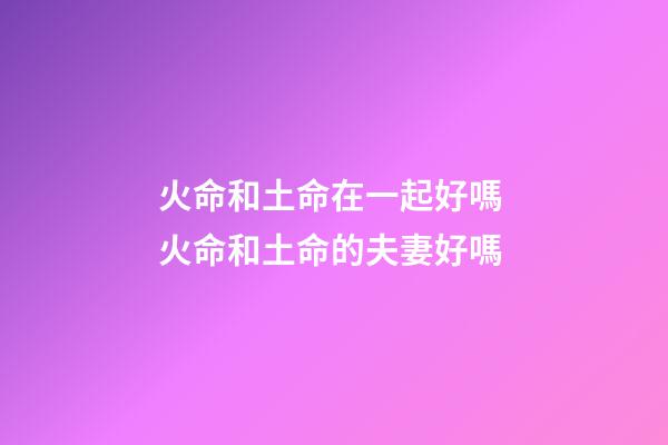 火命和土命在一起好嗎 火命和土命的夫妻好嗎-第1張-觀點-玄機(jī)派